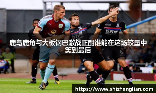 鹿岛鹿角与大板钢巴激战正酣谁能在这场较量中笑到最后